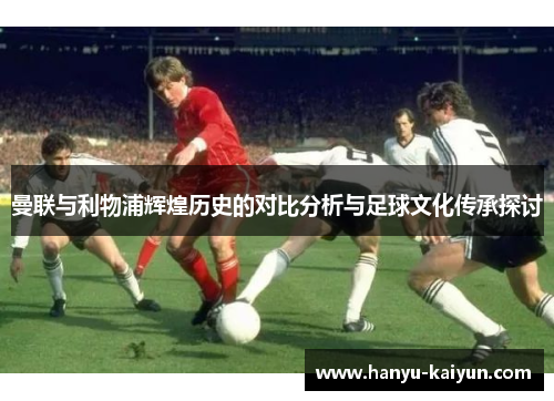 曼联与利物浦辉煌历史的对比分析与足球文化传承探讨 曼联与利物浦辉煌历史的对比分析与足球文化传承探讨