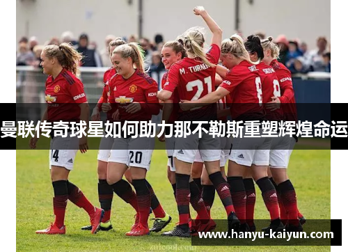 曼联传奇球星如何助力那不勒斯重塑辉煌命运 曼联传奇球星如何助力那不勒斯重塑辉煌命运
