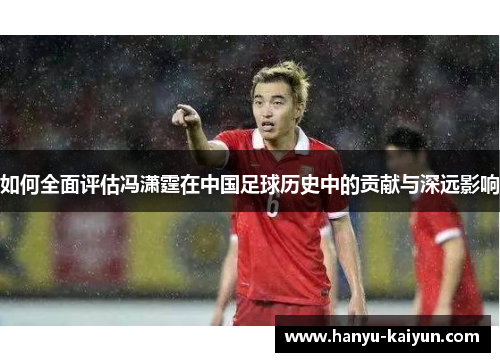 如何全面评估冯潇霆在中国足球历史中的贡献与深远影响