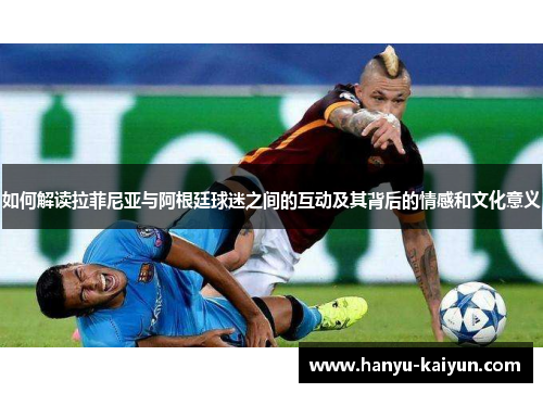 如何解读拉菲尼亚与阿根廷球迷之间的互动及其背后的情感和文化意义