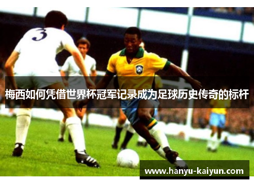 梅西如何凭借世界杯冠军记录成为足球历史传奇的标杆