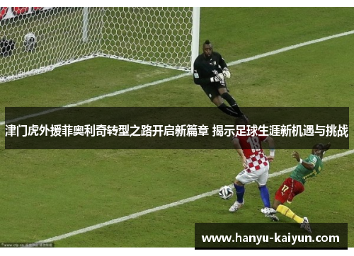 津门虎外援菲奥利奇转型之路开启新篇章 揭示足球生涯新机遇与挑战