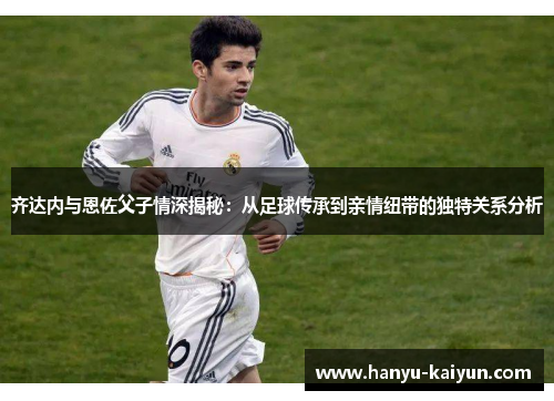 齐达内与恩佐父子情深揭秘:从足球传承到亲情纽带的独特关系分析 齐达内与恩佐父子情深揭秘:从足球传承到亲情纽带的独特关系分析