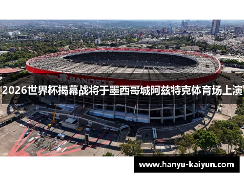 2026世界杯揭幕战将于墨西哥城阿兹特克体育场上演