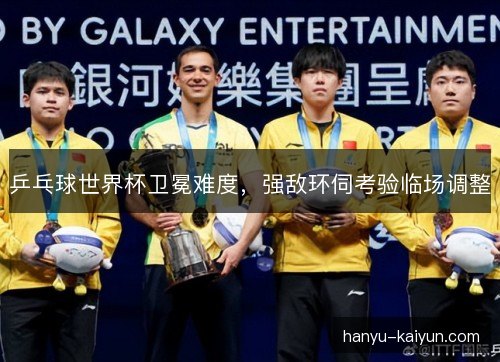 乒乓球世界杯卫冕难度，强敌环伺考验临场调整